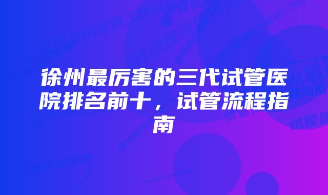 徐州最厉害的三代试管医院排名前十，试管流程指南