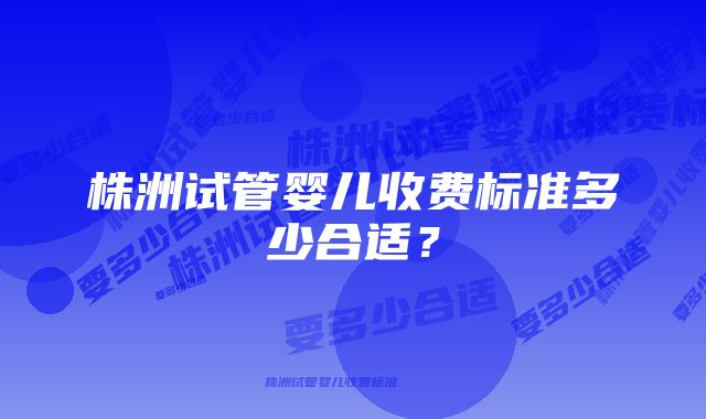 株洲试管婴儿收费标准多少合适？