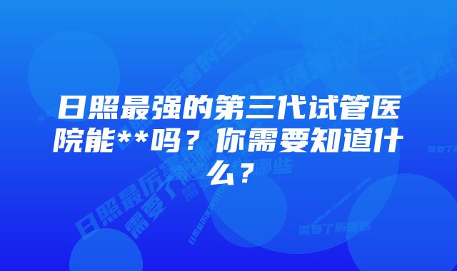 日照最强的第三代试管医院能**吗？你需要知道什么？