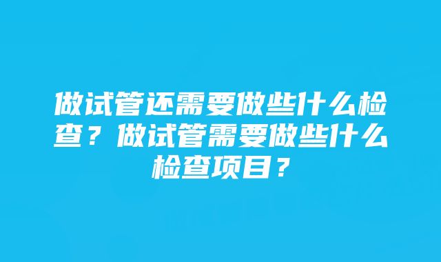 做试管还需要做些什么检查？做试管需要做些什么检查项目？