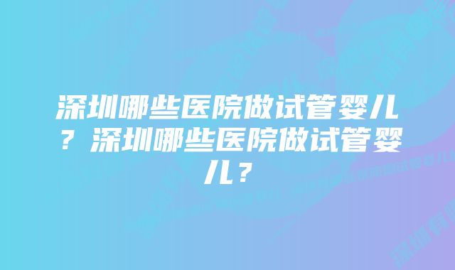 深圳哪些医院做试管婴儿？深圳哪些医院做试管婴儿？