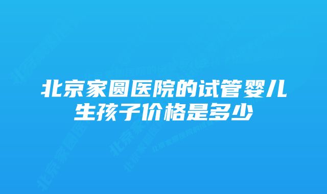 北京家圆医院的试管婴儿生孩子价格是多少