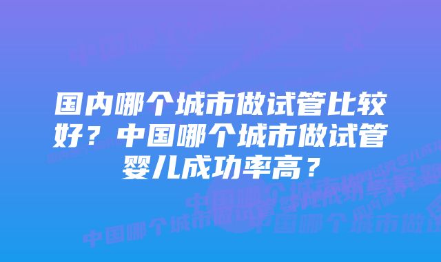 国内哪个城市做试管比较好？中国哪个城市做试管婴儿成功率高？