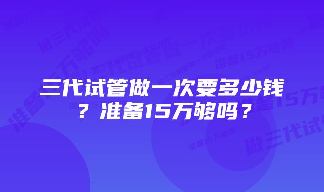 三代试管做一次要多少钱？准备15万够吗？