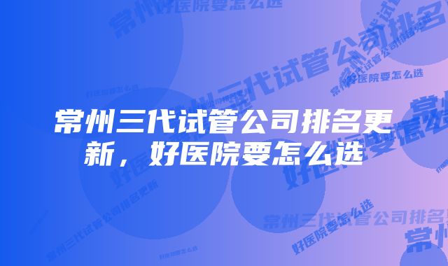 常州三代试管公司排名更新，好医院要怎么选