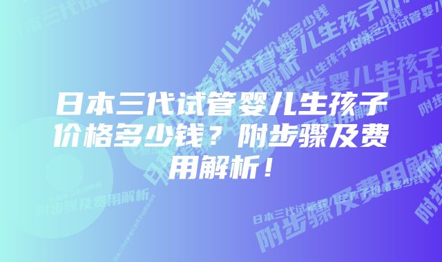 日本三代试管婴儿生孩子价格多少钱？附步骤及费用解析！