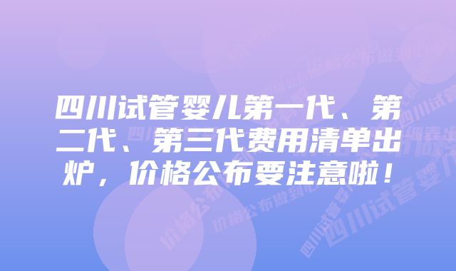 四川试管婴儿第一代、第二代、第三代费用清单出炉，价格公布要注意啦！