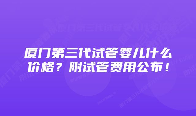 厦门第三代试管婴儿什么价格？附试管费用公布！