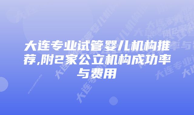 大连专业试管婴儿机构推荐,附2家公立机构成功率与费用