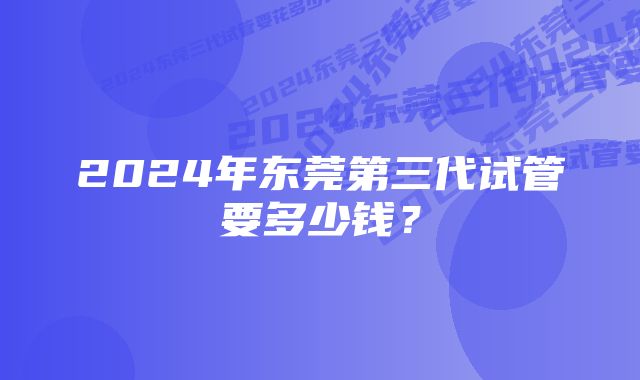 2024年东莞第三代试管要多少钱？