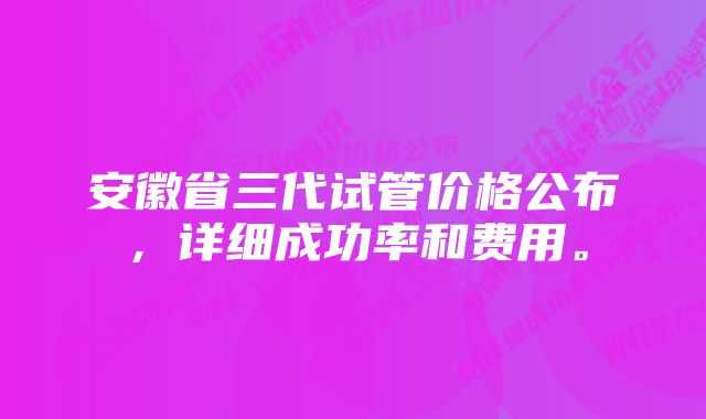 安徽省三代试管价格公布，详细成功率和费用。