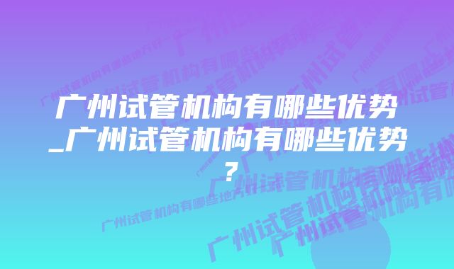 广州试管机构有哪些优势_广州试管机构有哪些优势？