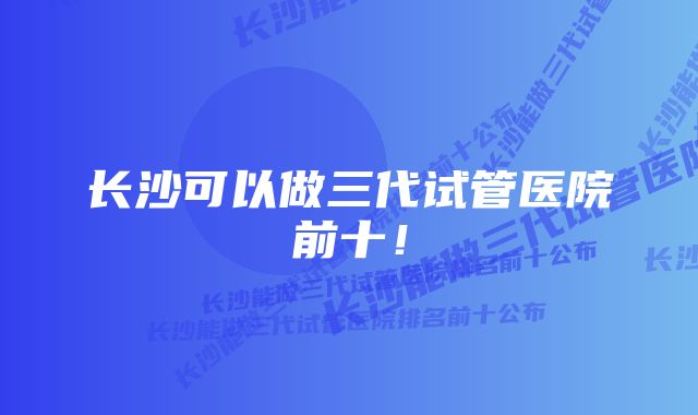 长沙可以做三代试管医院前十！