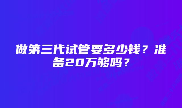 做第三代试管要多少钱？准备20万够吗？