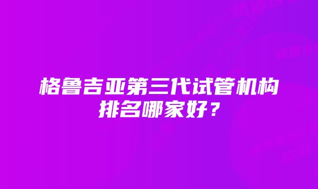 格鲁吉亚第三代试管机构排名哪家好？