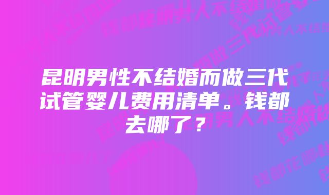 昆明男性不结婚而做三代试管婴儿费用清单。钱都去哪了？