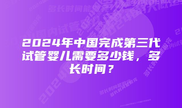 2024年中国完成第三代试管婴儿需要多少钱，多长时间？