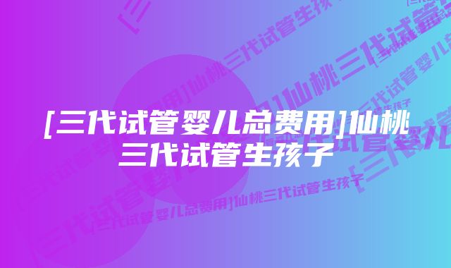 [三代试管婴儿总费用]仙桃三代试管生孩子