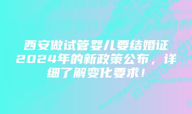 西安做试管婴儿要结婚证2024年的新政策公布，详细了解变化要求！