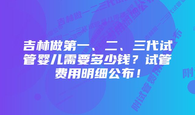 吉林做第一、二、三代试管婴儿需要多少钱？试管费用明细公布！