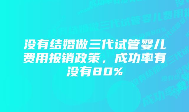 没有结婚做三代试管婴儿费用报销政策，成功率有没有80%