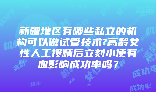 新疆地区有哪些私立的机构可以做试管技术?高龄女性人工授精后立刻小便有血影响成功率吗？