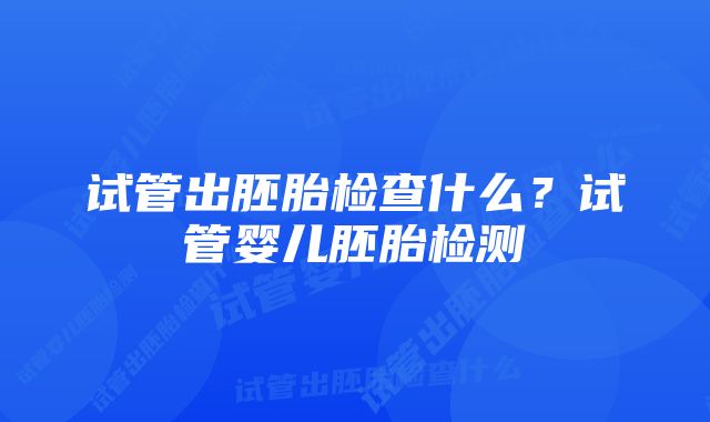 试管出胚胎检查什么？试管婴儿胚胎检测