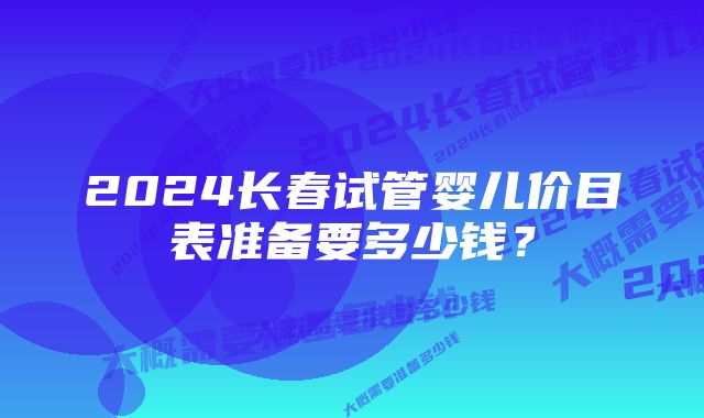 2024长春试管婴儿价目表准备要多少钱？