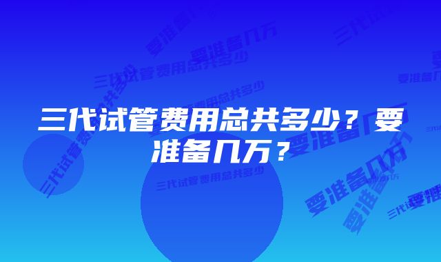 三代试管费用总共多少？要准备几万？