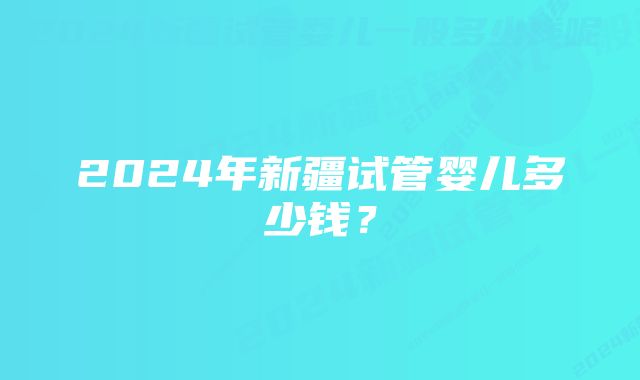 2024年新疆试管婴儿多少钱？