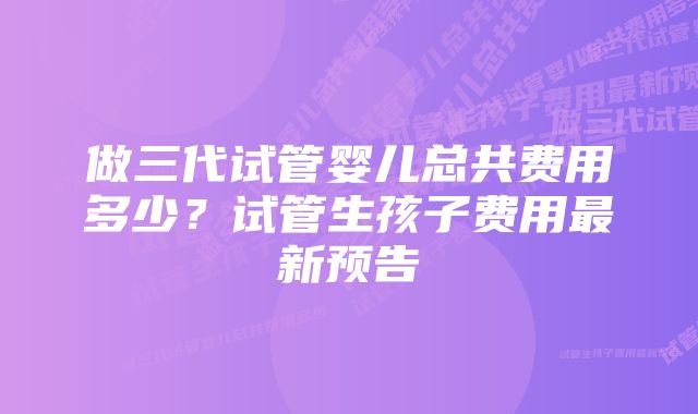 做三代试管婴儿总共费用多少？试管生孩子费用最新预告