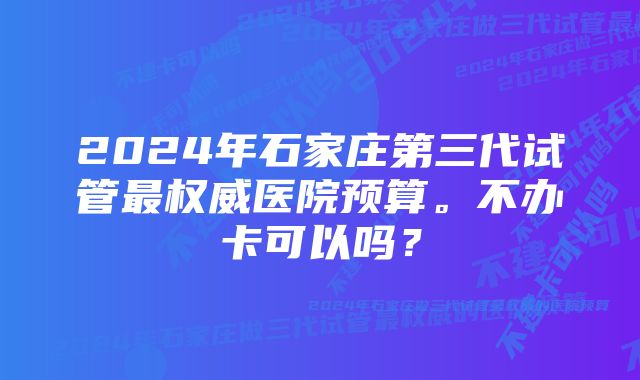 2024年石家庄第三代试管最权威医院预算。不办卡可以吗？