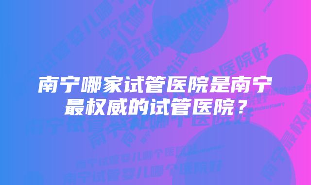 南宁哪家试管医院是南宁最权威的试管医院？