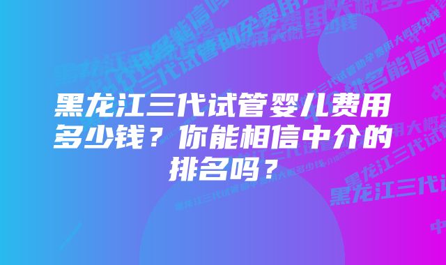 黑龙江三代试管婴儿费用多少钱？你能相信中介的排名吗？