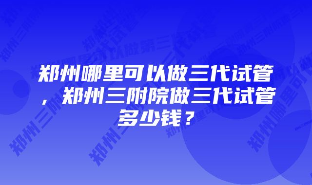 郑州哪里可以做三代试管，郑州三附院做三代试管多少钱？