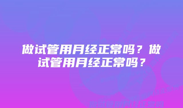 做试管用月经正常吗？做试管用月经正常吗？