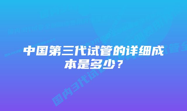 中国第三代试管的详细成本是多少？