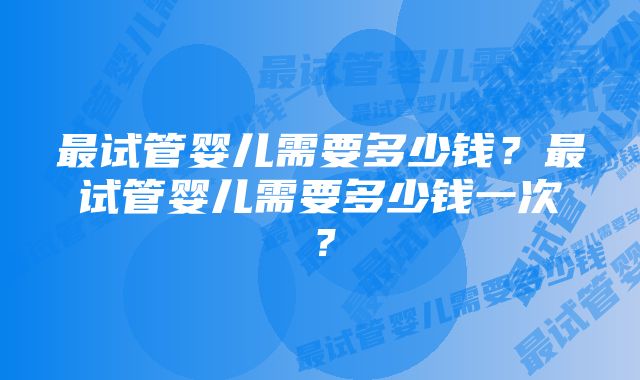 最试管婴儿需要多少钱？最试管婴儿需要多少钱一次？