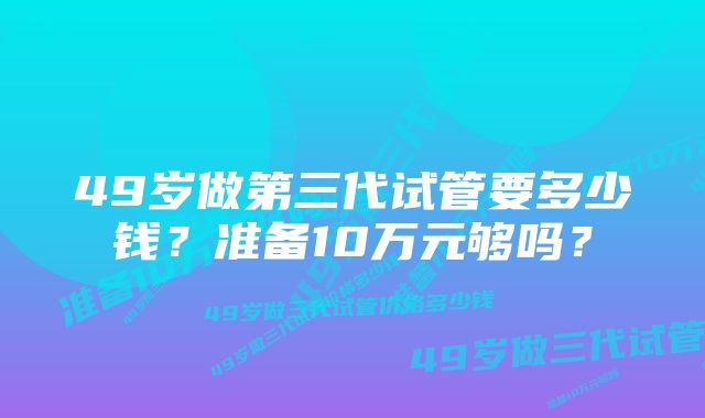 49岁做第三代试管要多少钱？准备10万元够吗？