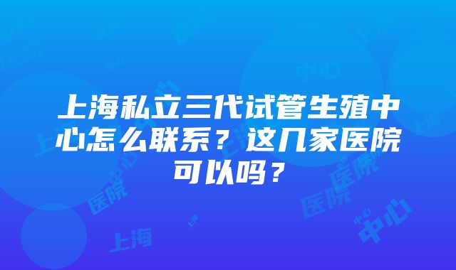 上海私立三代试管生殖中心怎么联系？这几家医院可以吗？