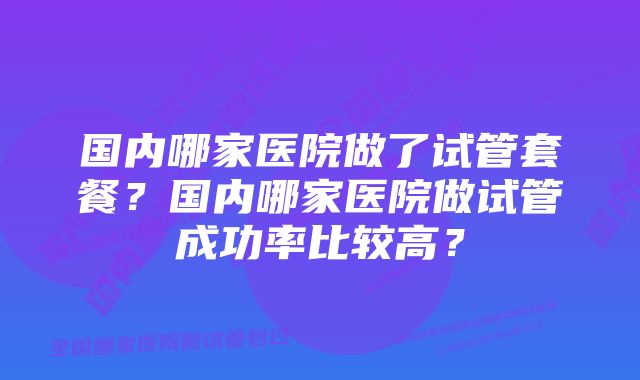 国内哪家医院做了试管套餐？国内哪家医院做试管成功率比较高？