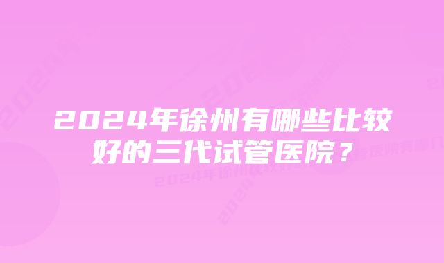 2024年徐州有哪些比较好的三代试管医院？