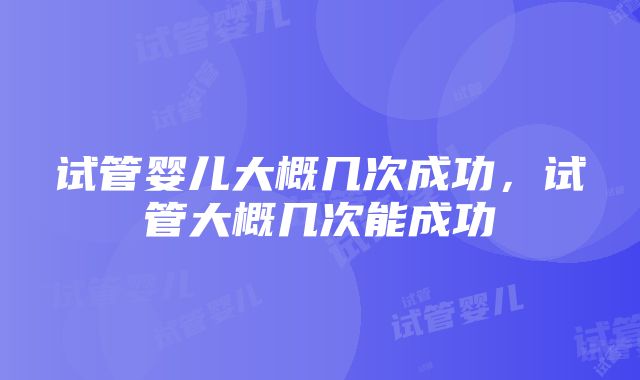 试管婴儿大概几次成功，试管大概几次能成功