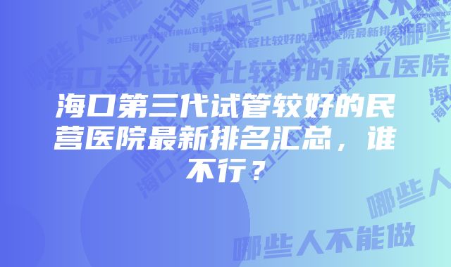 海口第三代试管较好的民营医院最新排名汇总，谁不行？