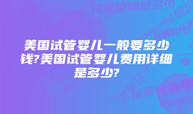 美国试管婴儿一般要多少钱?美国试管婴儿费用详细是多少?