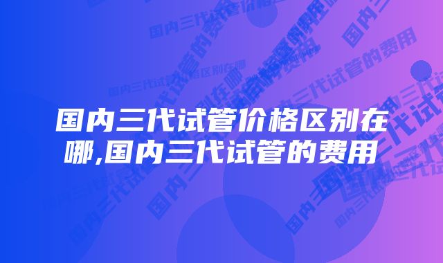 国内三代试管价格区别在哪,国内三代试管的费用