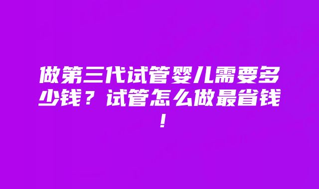 做第三代试管婴儿需要多少钱？试管怎么做最省钱！