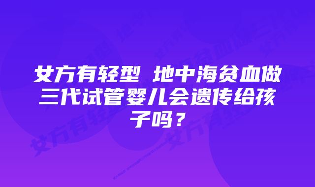 女方有轻型α地中海贫血做三代试管婴儿会遗传给孩子吗？