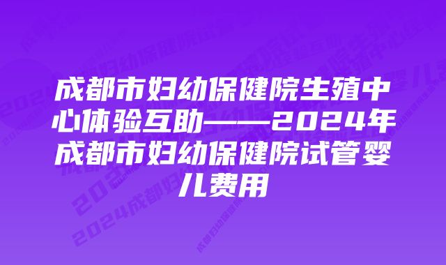 成都市妇幼保健院生殖中心体验互助——2024年成都市妇幼保健院试管婴儿费用