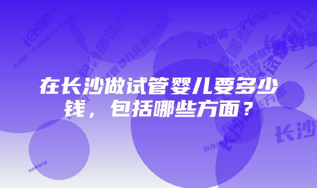 在长沙做试管婴儿要多少钱，包括哪些方面？